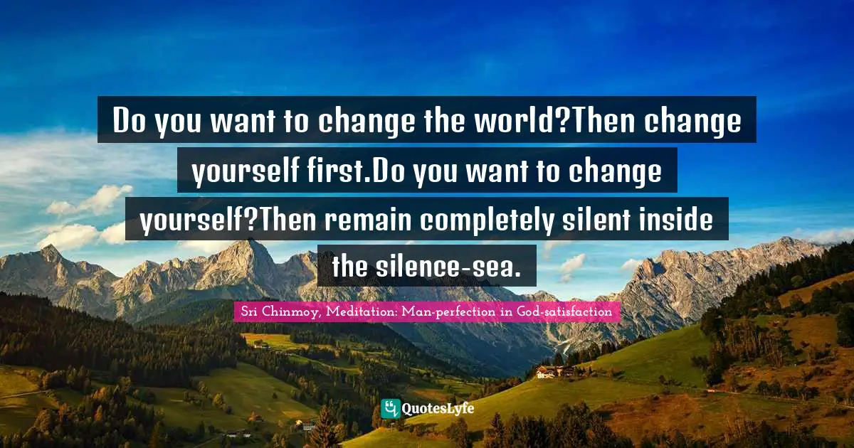 Sri Chinmoy, Meditation: Man-perfection In God-satisfaction Quotes: "Do you want to change the world?Then change yourself first.Do you want to change yourself?Then remain completely silent inside the silence-sea."