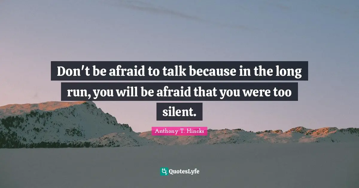 Don't be afraid to talk because in the long run, you will be afraid that you were too silent.