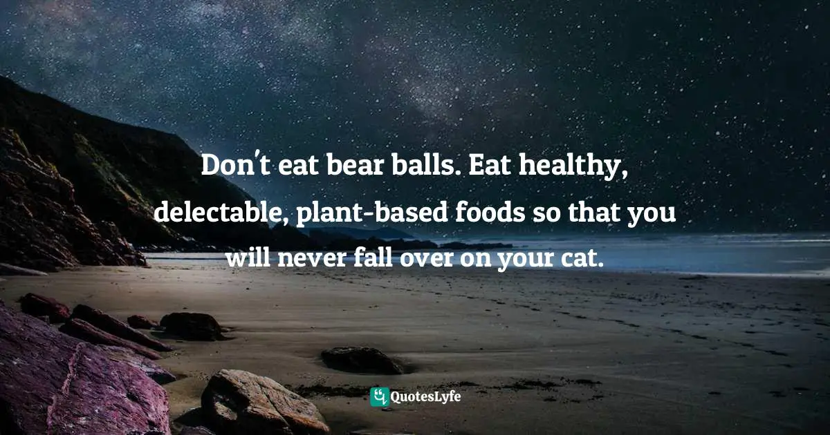 Don't eat bear balls. Eat healthy, delectable, plant-based foods so that you will never fall over on your cat.