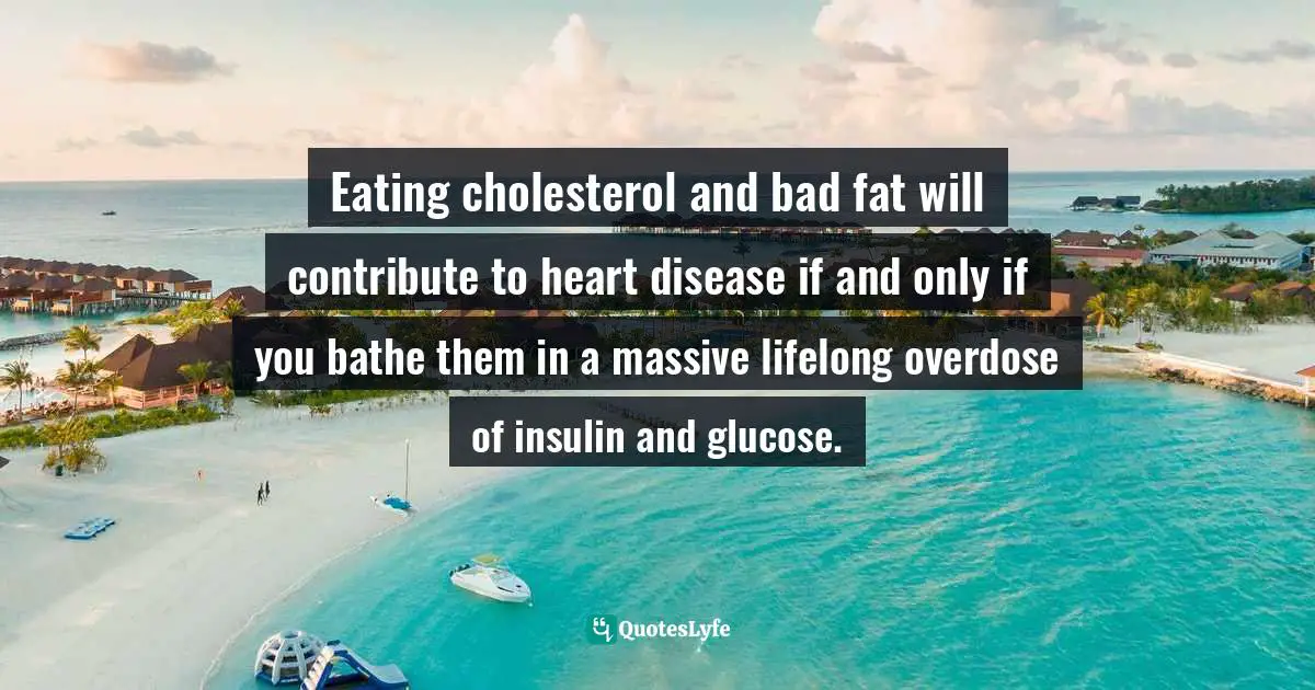 Eating cholesterol and bad fat will contribute to heart disease if and only if you bathe them in a massive lifelong overdose of insulin and glucose.
