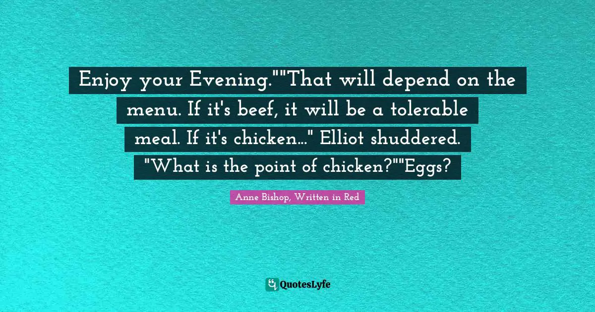 Enjoy your Evening.""That will depend on the menu. If it's beef, it will be a tolerable meal. If it's chicken..." Elliot shuddered. "What is the point of chicken?""Eggs?