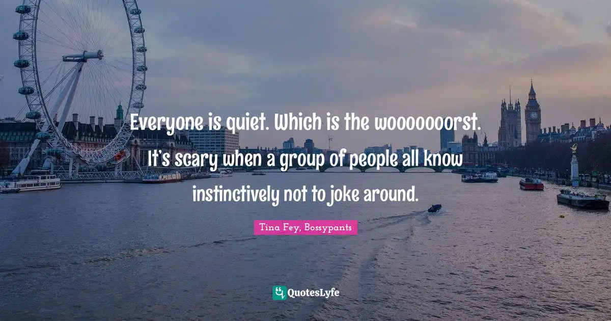 Tina Fey, Bossypants Quotes: "Everyone is quiet. Which is the wooooooorst. It’s scary when a group of people all know instinctively not to joke around."