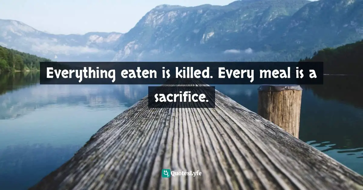 Everything eaten is killed. Every meal is a sacrifice.