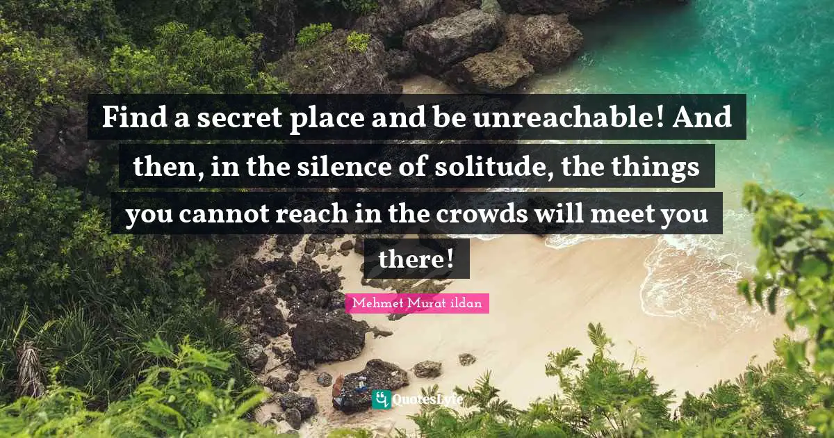 Find a secret place and be unreachable! And then, in the silence of solitude, the things you cannot reach in the crowds will meet you there!
