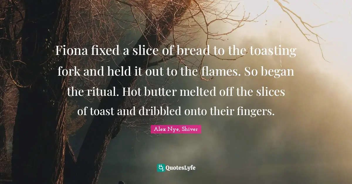 Fiona fixed a slice of bread to the toasting fork and held it out to the flames. So began the ritual. Hot butter melted off the slices of toast and dribbled onto their fingers.