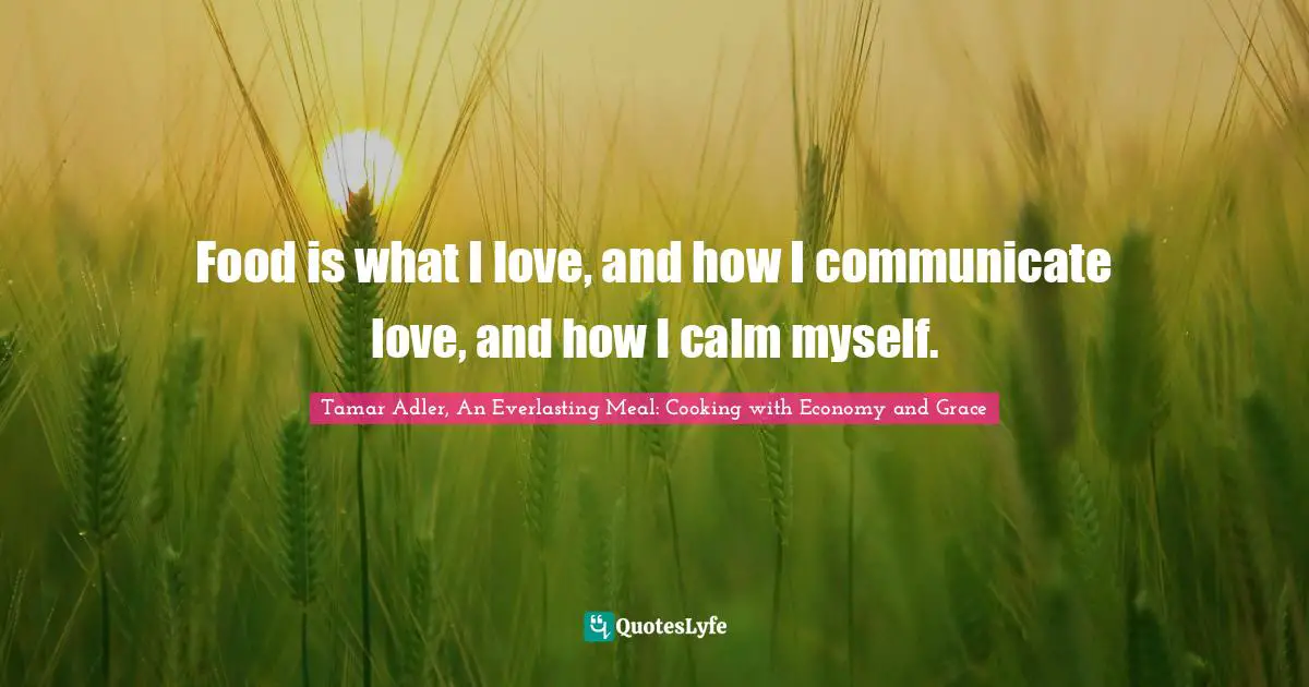 Food is what I love, and how I communicate love, and how I calm myself.
