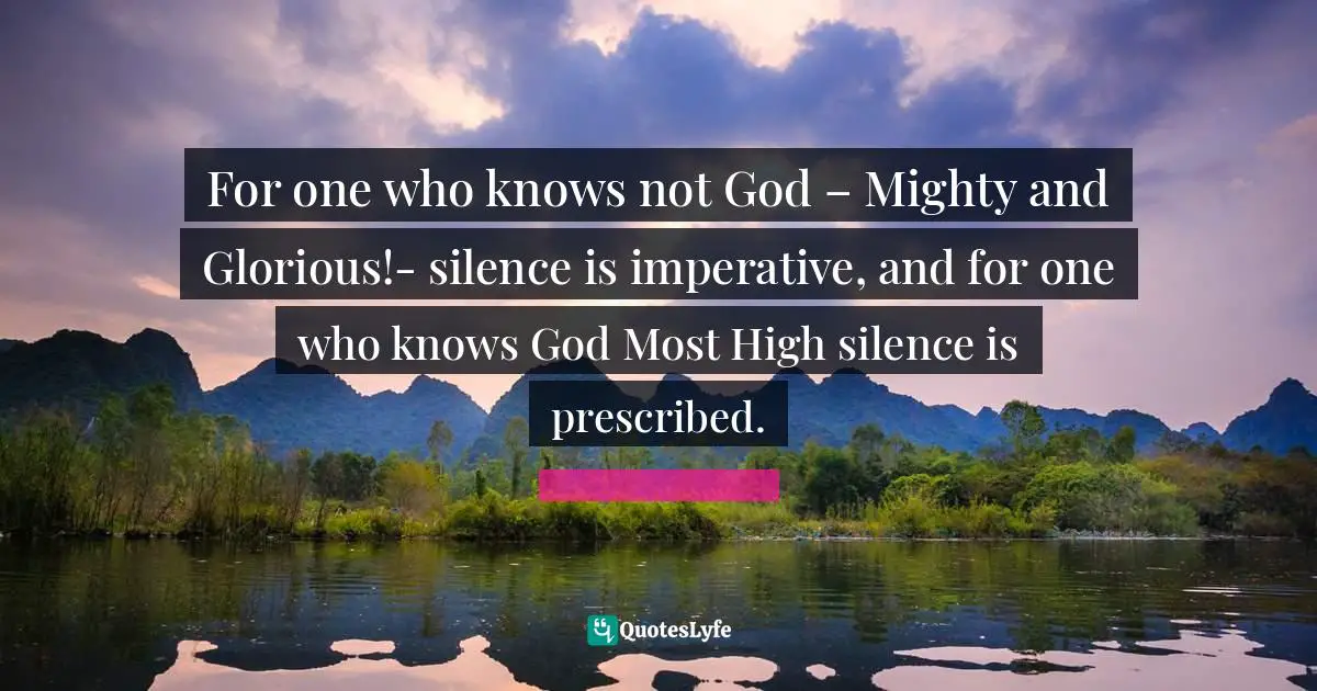 For one who knows not God – Mighty and Glorious!- silence is imperative, and for one who knows God Most High silence is prescribed.