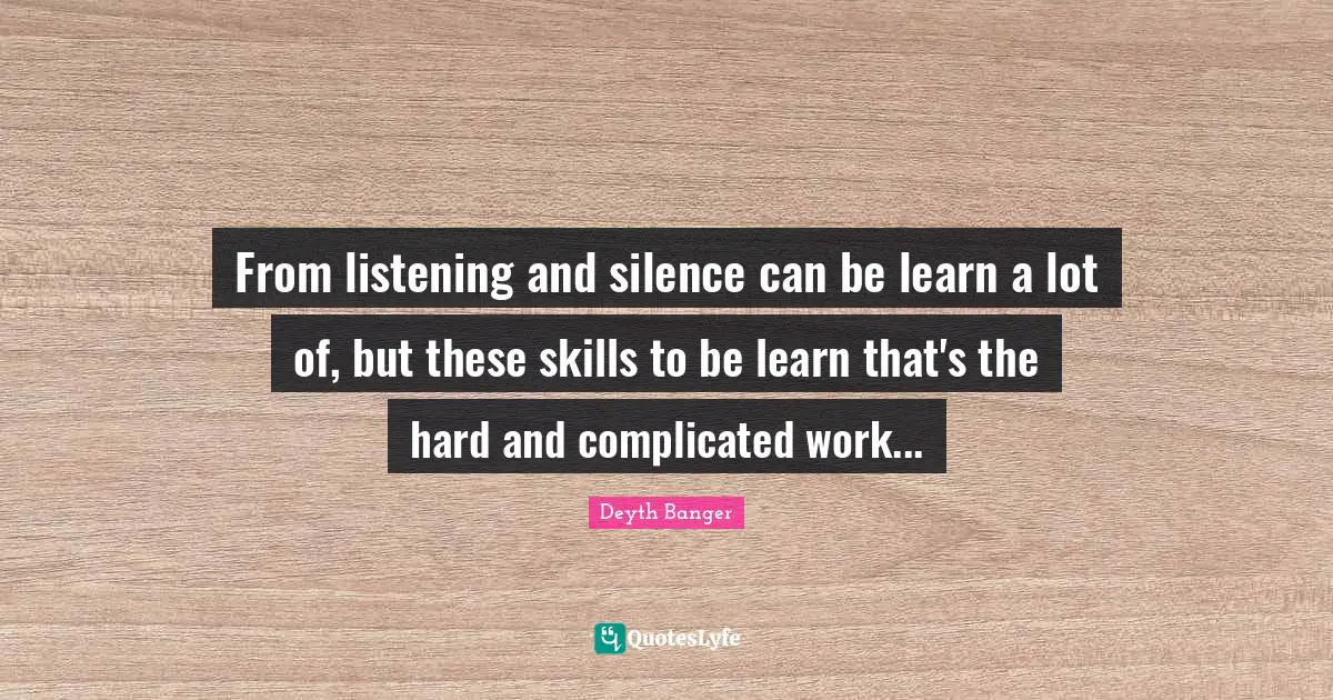 From listening and silence can be learn a lot of, but these skills to be learn that's the hard and complicated work...