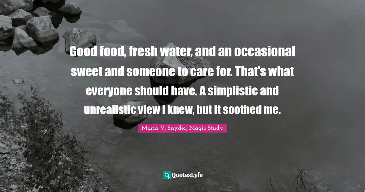 Maria V. Snyder, Magic Study Quotes: "Good food, fresh water, and an occasional sweet and someone to care for. That's what everyone should have. A simplistic and unrealistic view I knew, but it soothed me."