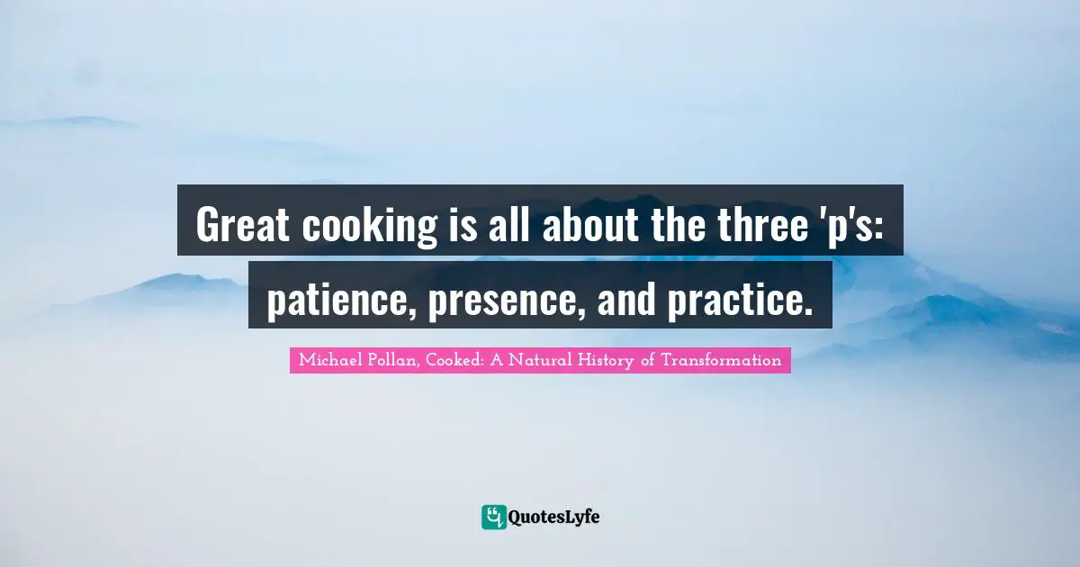Michael Pollan, Cooked: A Natural History Of Transformation Quotes: "Great cooking is all about the three 'p's: patience, presence, and practice."