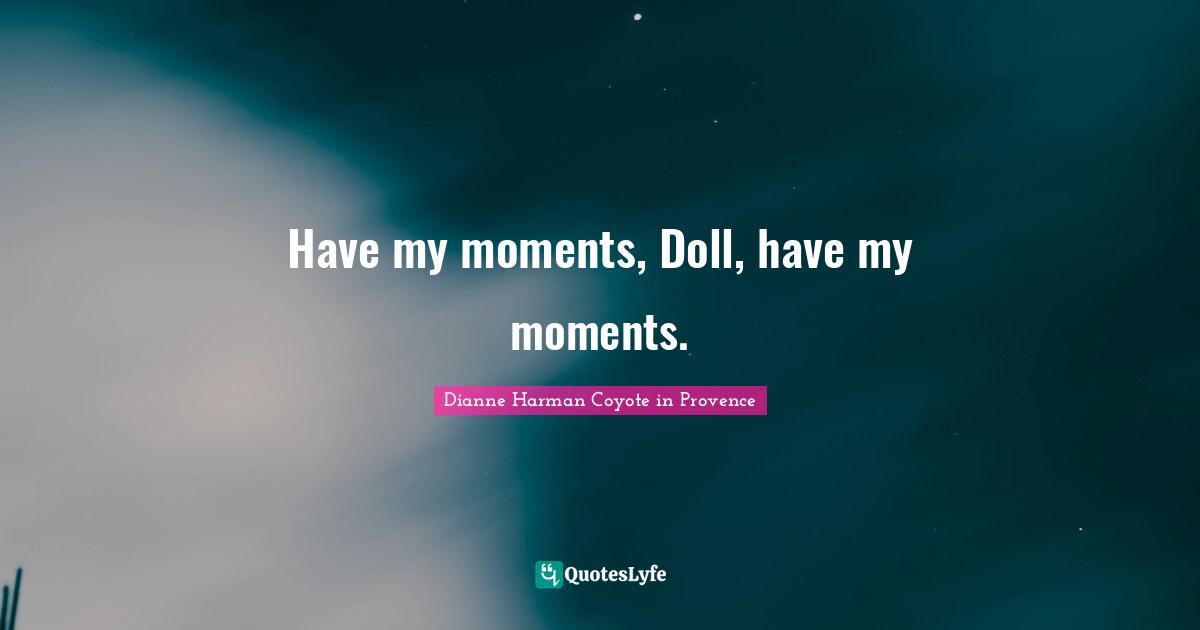 Have my moments, Doll, have my moments.