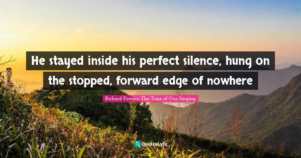 He stayed inside his perfect silence, hung on the stopped, forward edge of nowhere