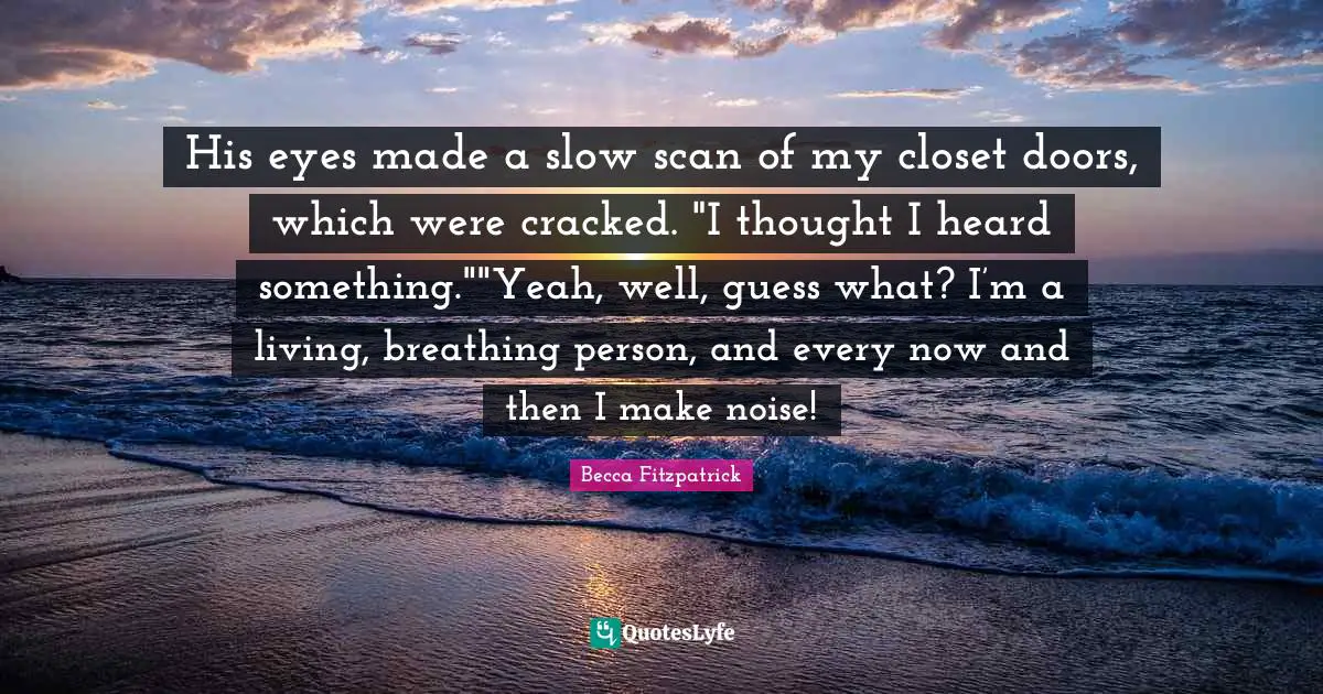 His eyes made a slow scan of my closet doors, which were cracked. "I thought I heard something.""Yeah, well, guess what? I’m a living, breathing person, and every now and then I make noise!