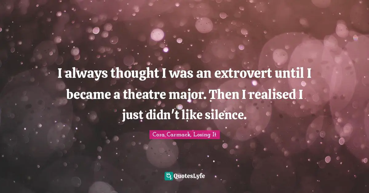 I always thought I was an extrovert until I became a theatre major. Then I realised I just didn't like silence.