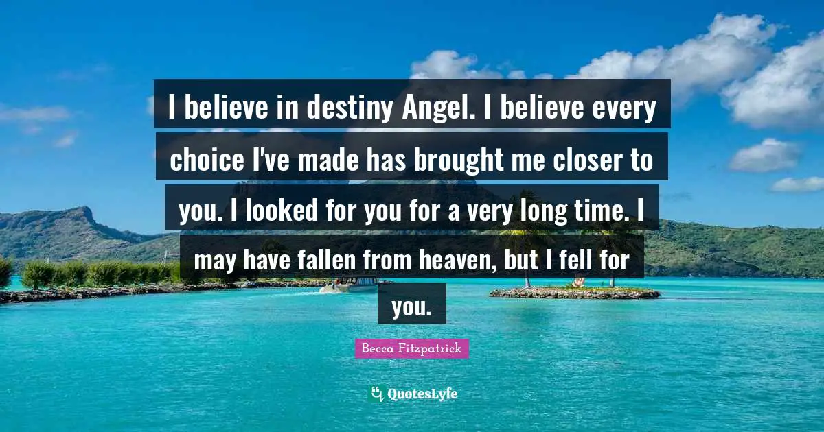 I believe in destiny Angel. I believe every choice I've made has brought me closer to you. I looked for you for a very long time. I may have fallen from heaven, but I fell for you.