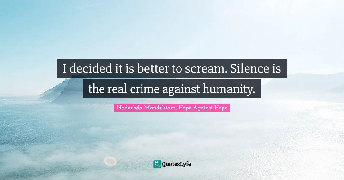I decided it is better to scream. Silence is the real crime against humanity.