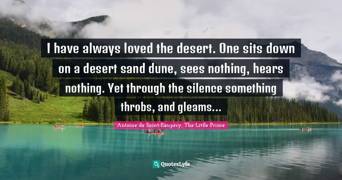 I have always loved the desert. One sits down on a desert sand dune, sees nothing, hears nothing. Yet through the silence something throbs, and gleams...
