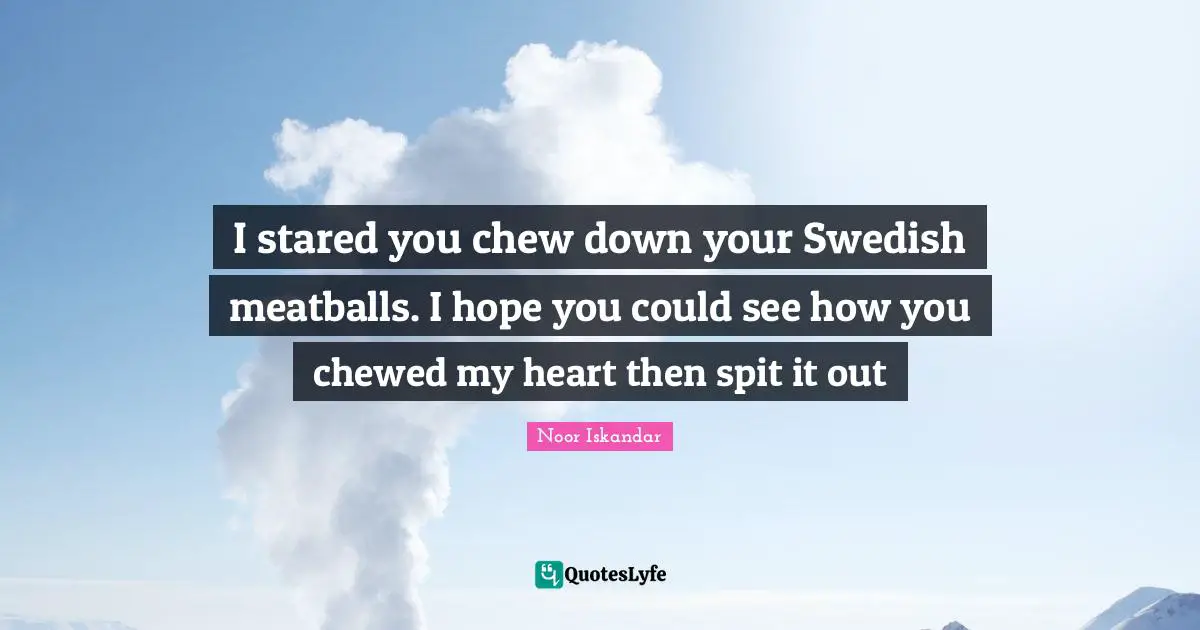 I stared you chew down your Swedish meatballs. I hope you could see how you chewed my heart then spit it out
