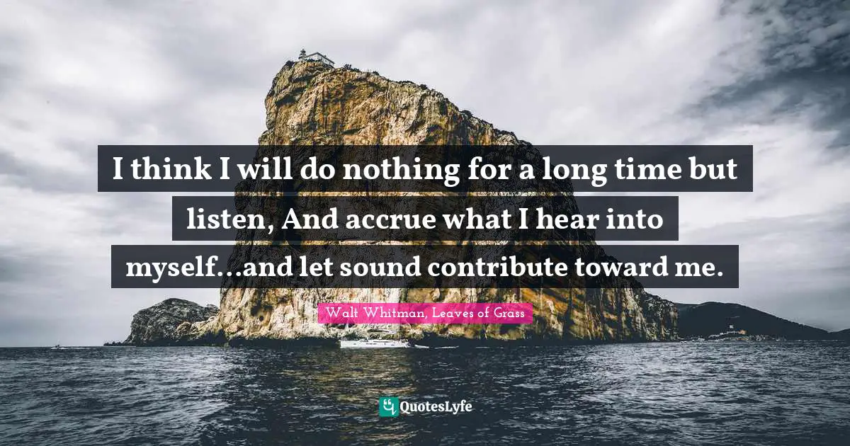 Walt Whitman, Leaves of Grass Quotes: I think I will do nothing for a long time but listen, And accrue what I hear into myself...and let sound contribute toward me.