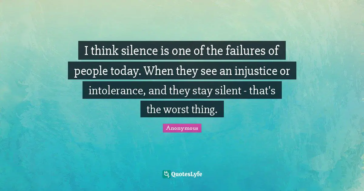 I think silence is one of the failures of people today. When they see an injustice or intolerance, and they stay silent - that's the worst thing.