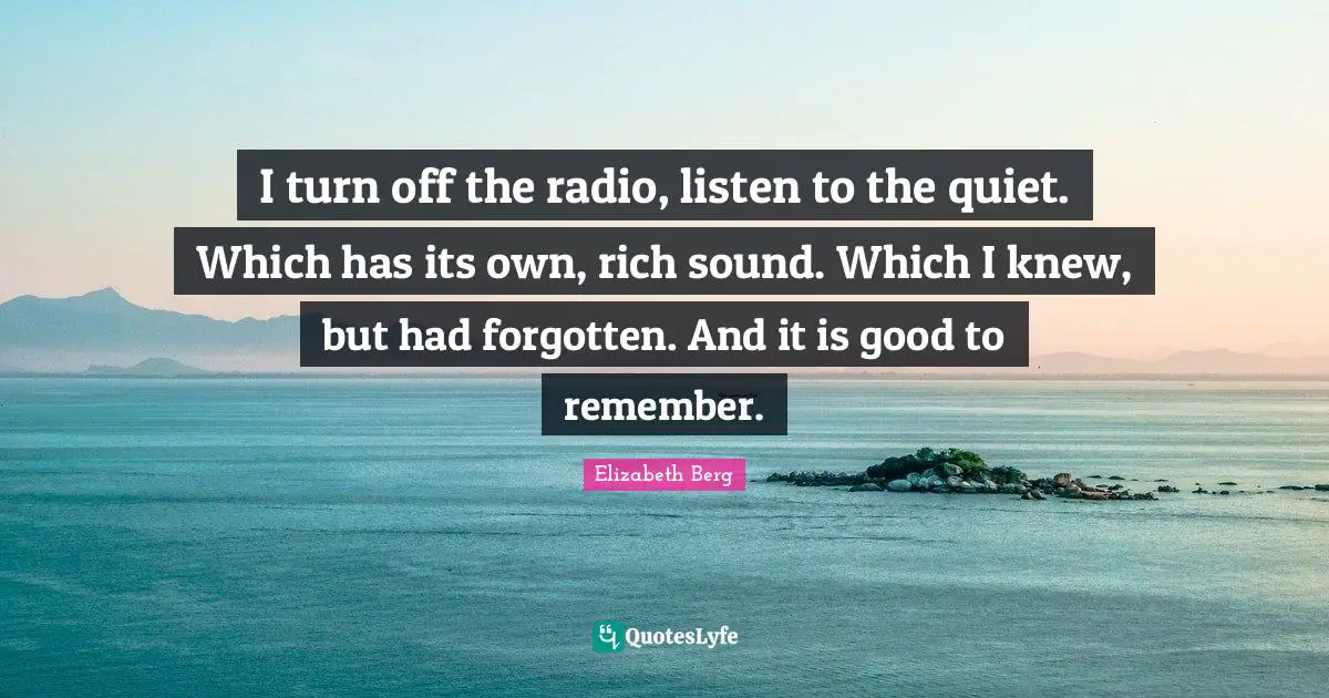 I turn off the radio, listen to the quiet. Which has its own, rich sound. Which I knew, but had forgotten. And it is good to remember.