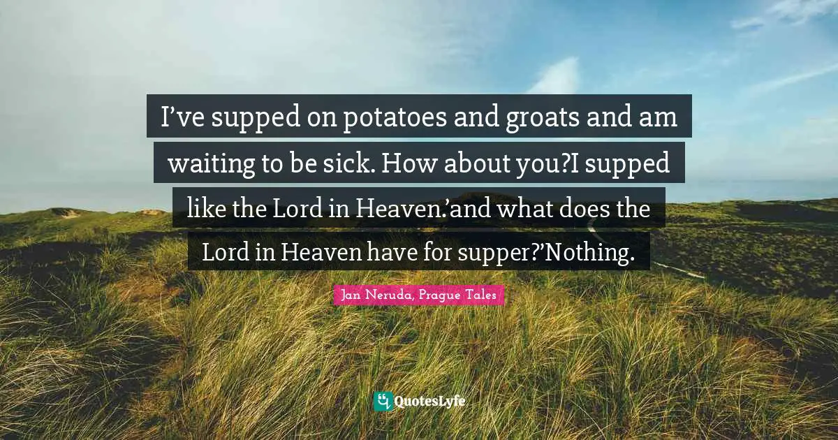 I’ve supped on potatoes and groats and am waiting to be sick. How about you?I supped like the Lord in Heaven.’and what does the Lord in Heaven have for supper?’Nothing.