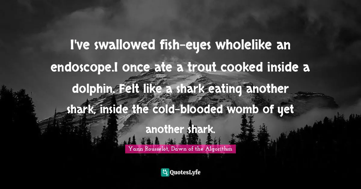 I've swallowed fish-eyes wholelike an endoscope.I once ate a trout cooked inside a dolphin. Felt like a shark eating another shark, inside the cold-blooded womb of yet another shark.
