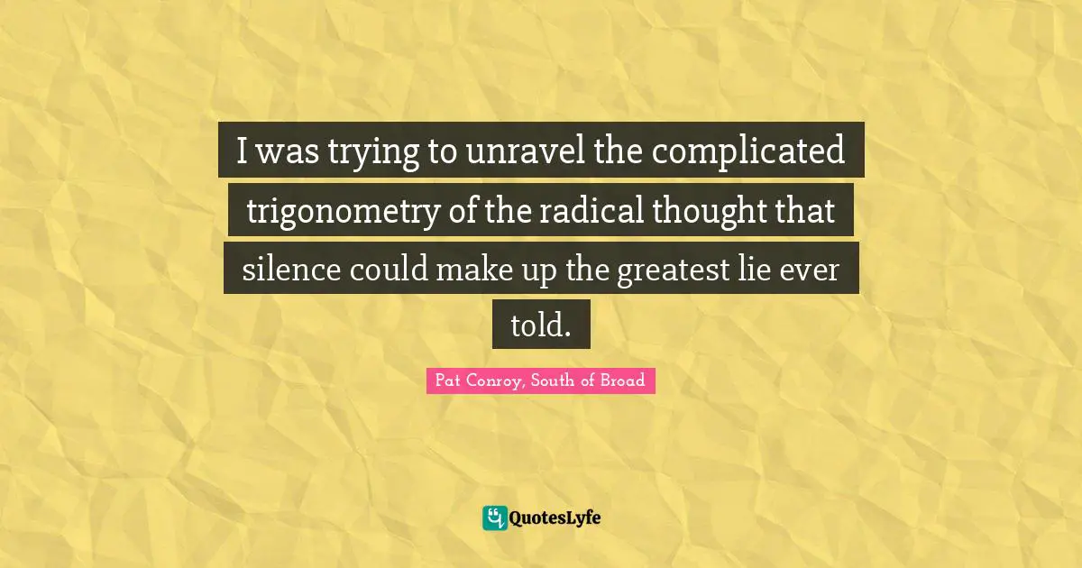 Pat Conroy Quotes: "I was trying to unravel the complicated trigonometry of the radical thought that silence could make up the greatest lie ever told."