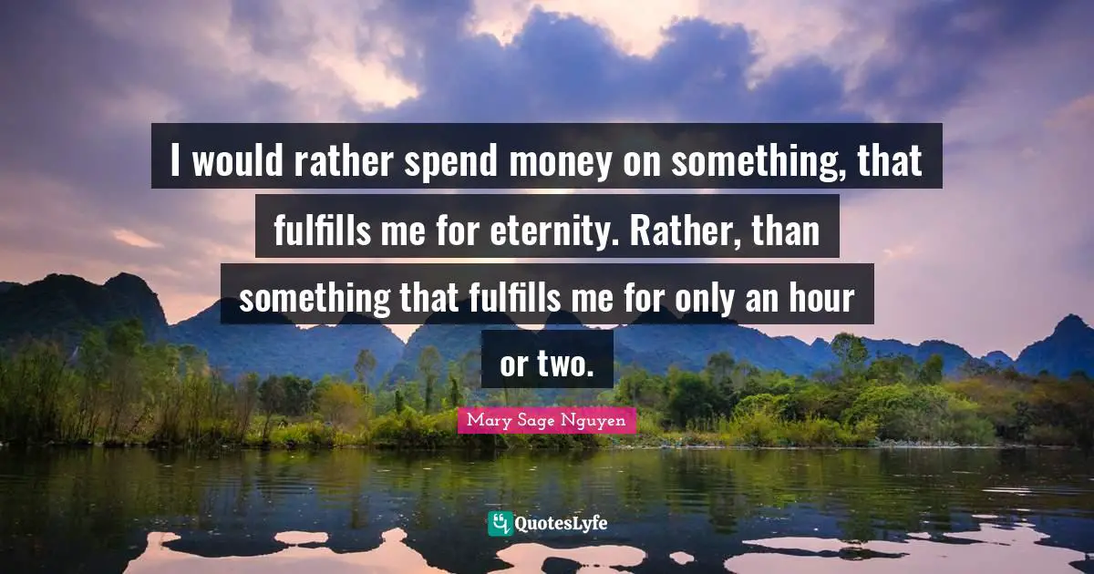 I would rather spend money on something, that fulfills me for eternity. Rather, than something that fulfills me for only an hour or two.