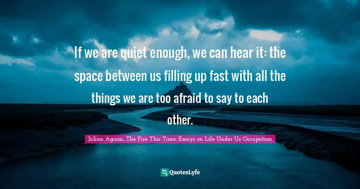 If we are quiet enough, we can hear it: the space between us filling up fast with all the things we are too afraid to say to each other.