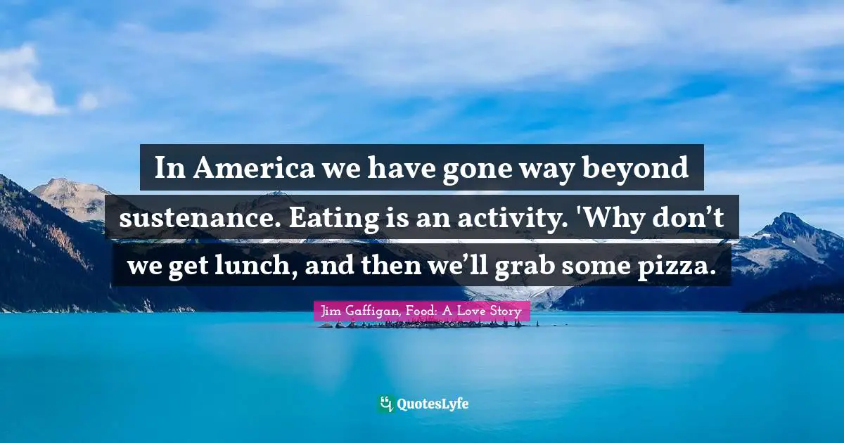 In America we have gone way beyond sustenance. Eating is an activity. 'Why don’t we get lunch, and then we’ll grab some pizza.