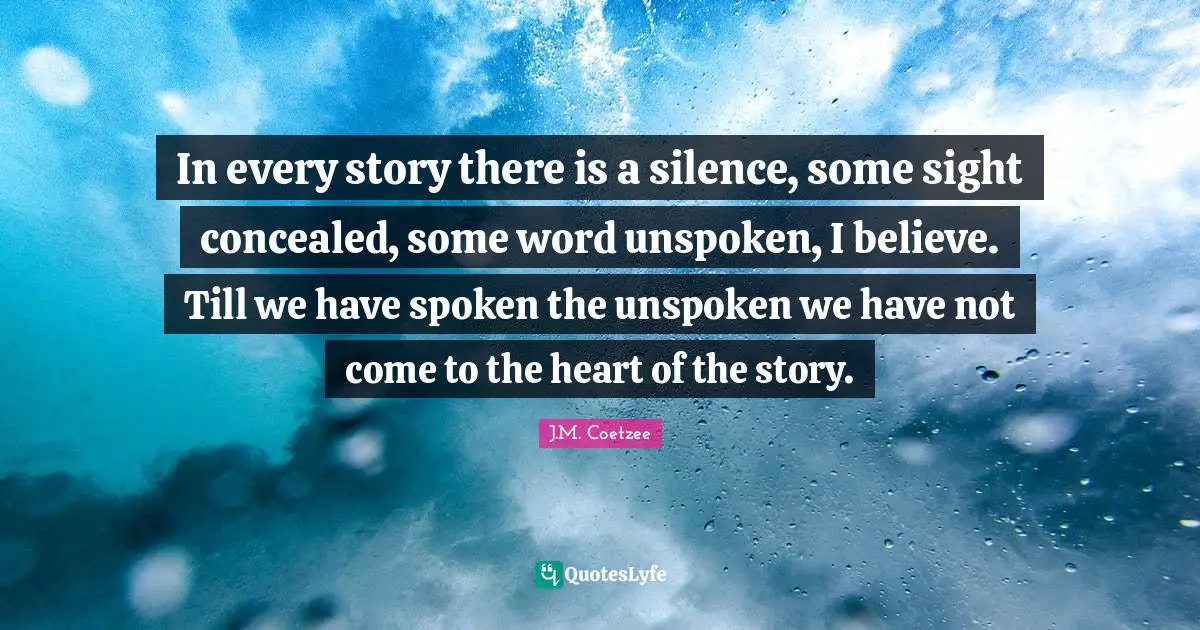 In every story there is a silence, some sight concealed, some word unspoken, I believe. Till we have spoken the unspoken we have not come to the heart of the story.