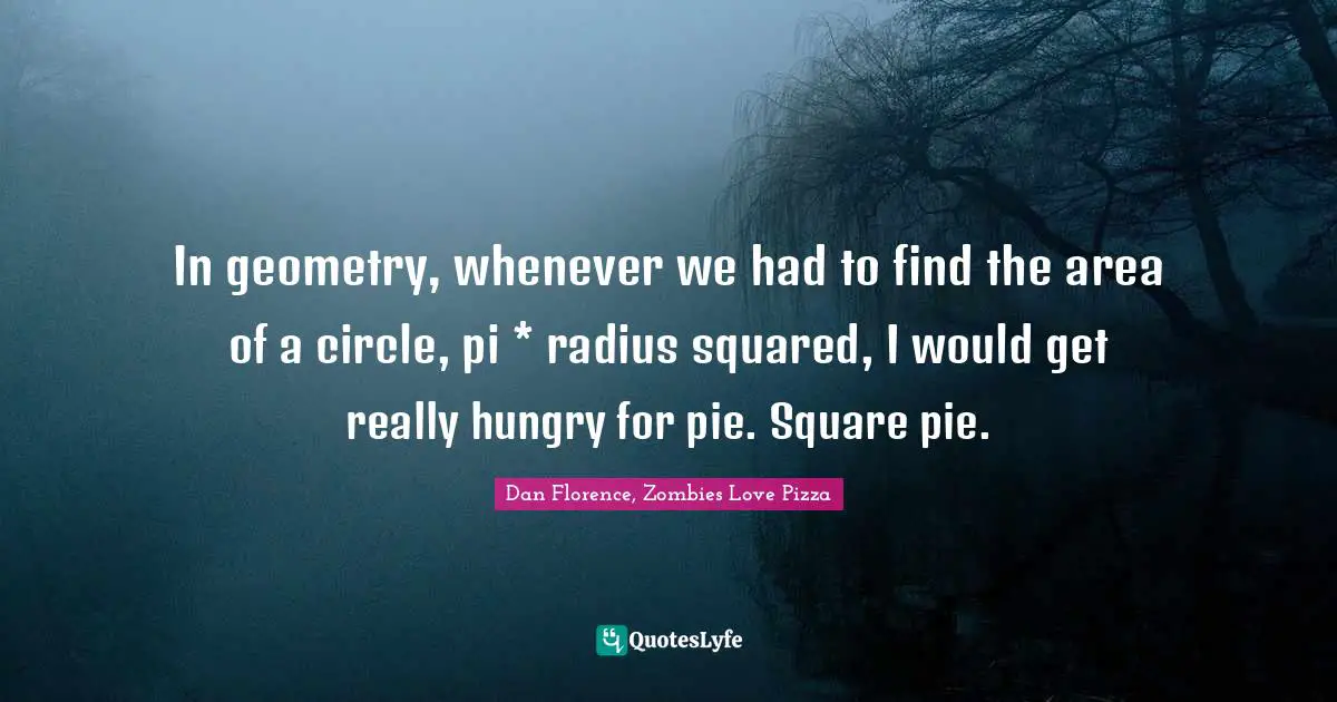 In geometry, whenever we had to find the area of a circle, pi * radius squared, I would get really hungry for pie. Square pie.