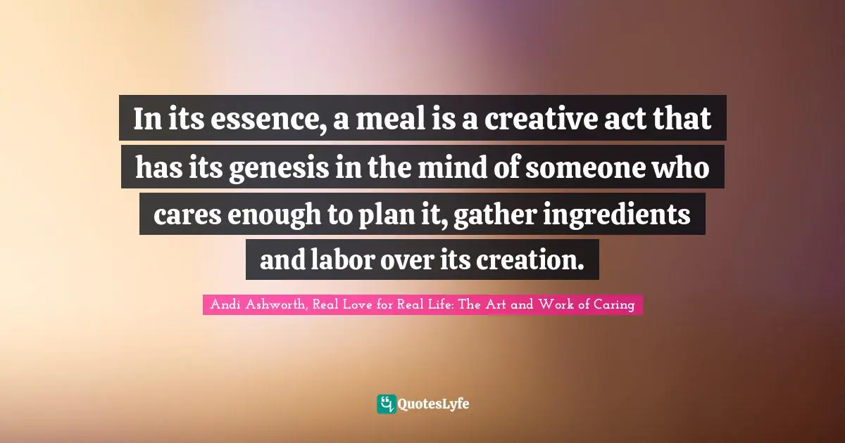 In its essence, a meal is a creative act that has its genesis in the mind of someone who cares enough to plan it, gather ingredients and labor over its creation.