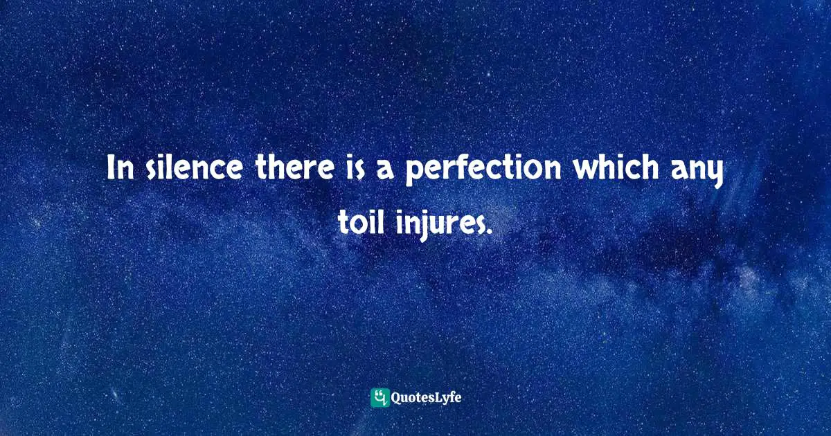 In silence there is a perfection which any toil injures.