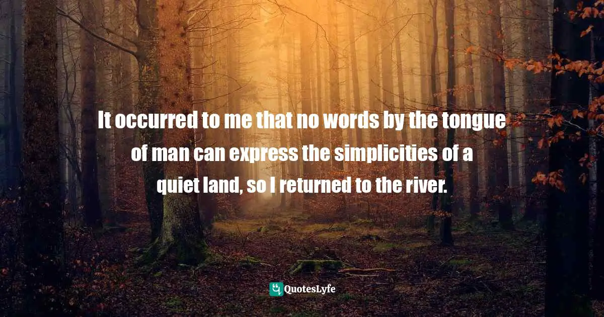 It occurred to me that no words by the tongue of man can express the simplicities of a quiet land, so I returned to the river.