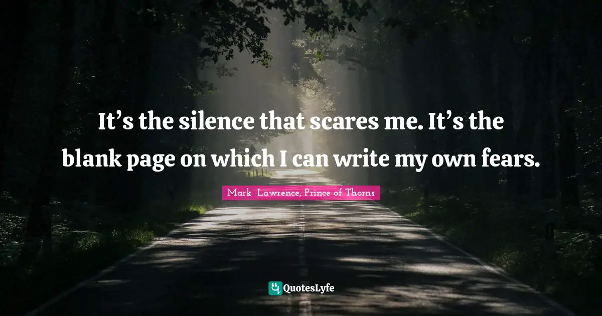 It’s the silence that scares me. It’s the blank page on which I can write my own fears.