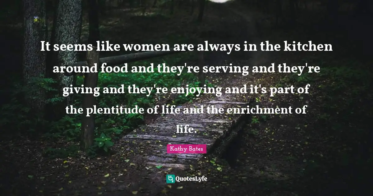 It seems like women are always in the kitchen around food and they're serving and they're giving and they're enjoying and it's part of the plentitude of life and the enrichment of life.