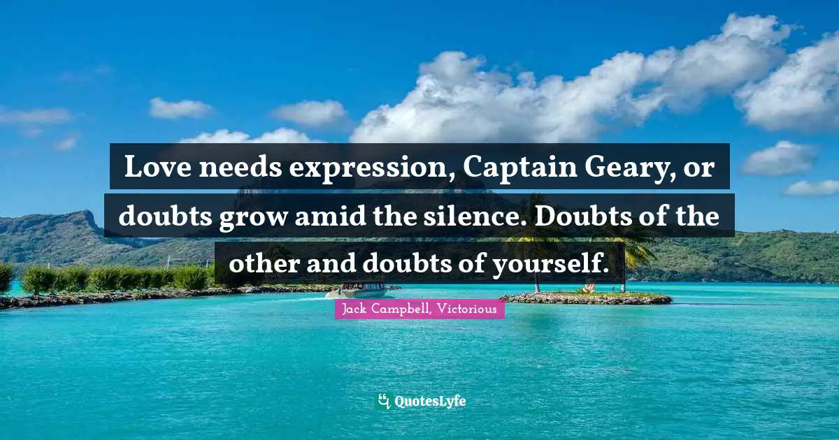 Love needs expression, Captain Geary, or doubts grow amid the silence. Doubts of the other and doubts of yourself.