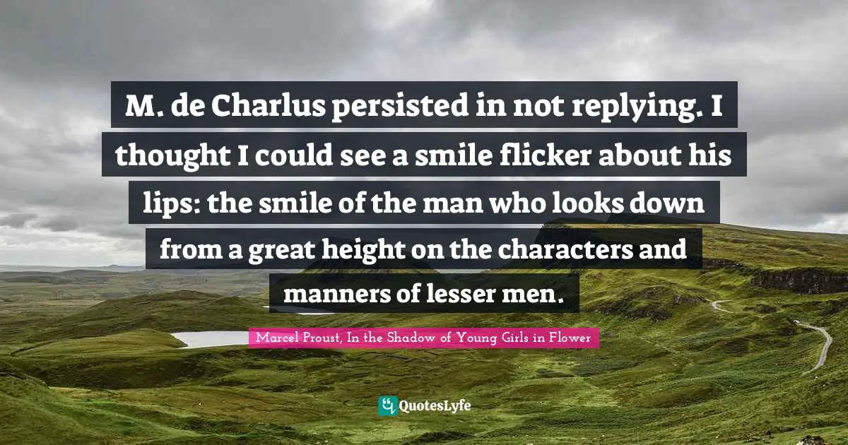 M. de Charlus persisted in not replying. I thought I could see a smile flicker about his lips: the smile of the man who looks down from a great height on the characters and manners of lesser men.