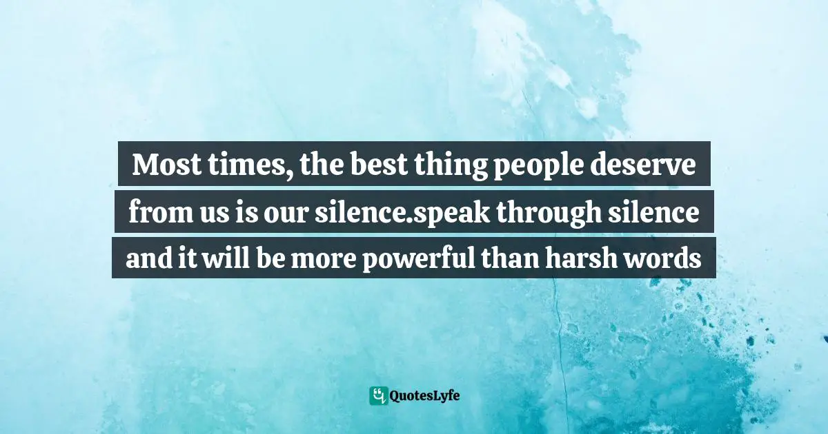 Most times, the best thing people deserve from us is our silence.speak through silence and it will be more powerful than harsh words