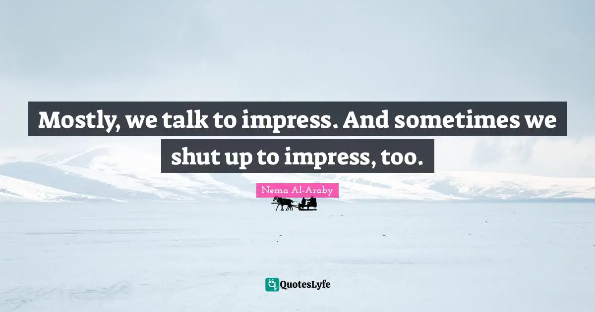 Mostly, we talk to impress. And sometimes we shut up to impress, too.