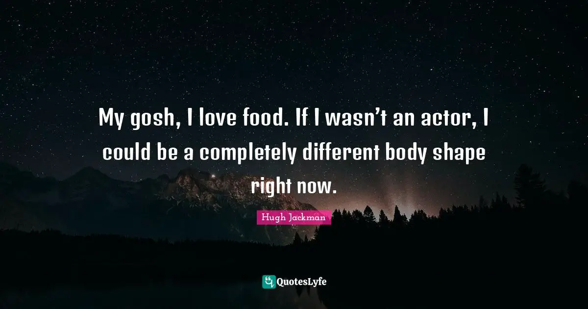 My gosh, I love food. If I wasn’t an actor, I could be a completely different body shape right now.
