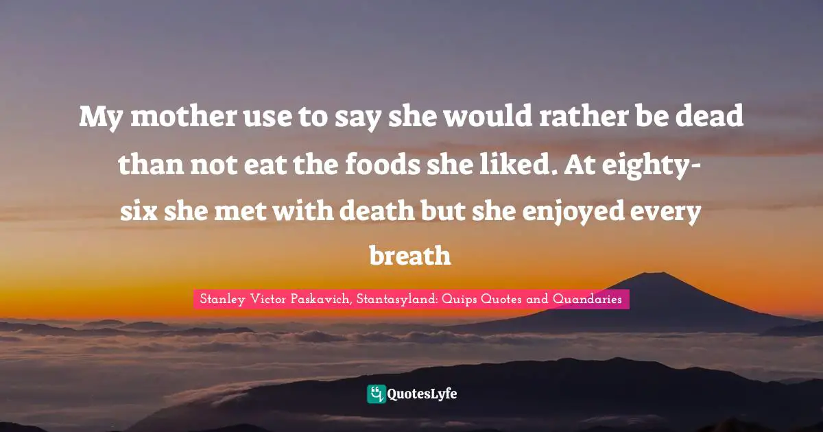 My mother use to say she would rather be dead than not eat the foods she liked. At eighty-six she met with death but she enjoyed every breath
