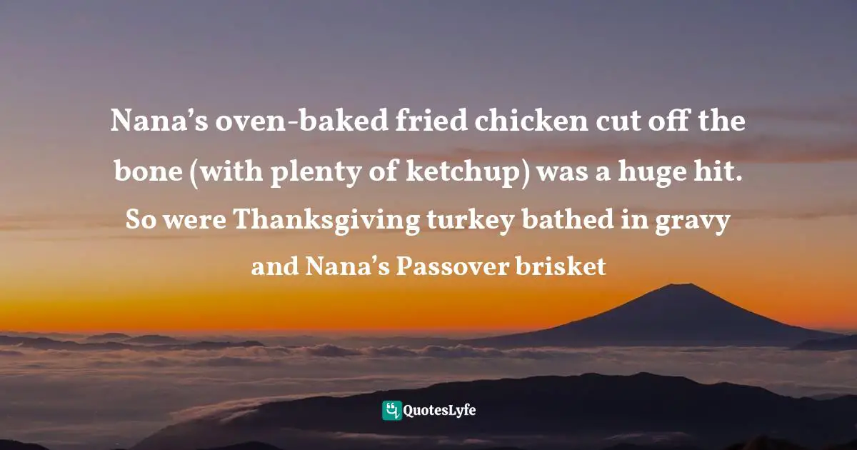 Nana’s oven-baked fried chicken cut off the bone (with plenty of ketchup) was a huge hit. So were Thanksgiving turkey bathed in gravy and Nana’s Passover brisket
