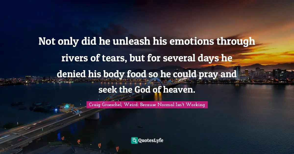 Not only did he unleash his emotions through rivers of tears, but for several days he denied his body food so he could pray and seek the God of heaven.