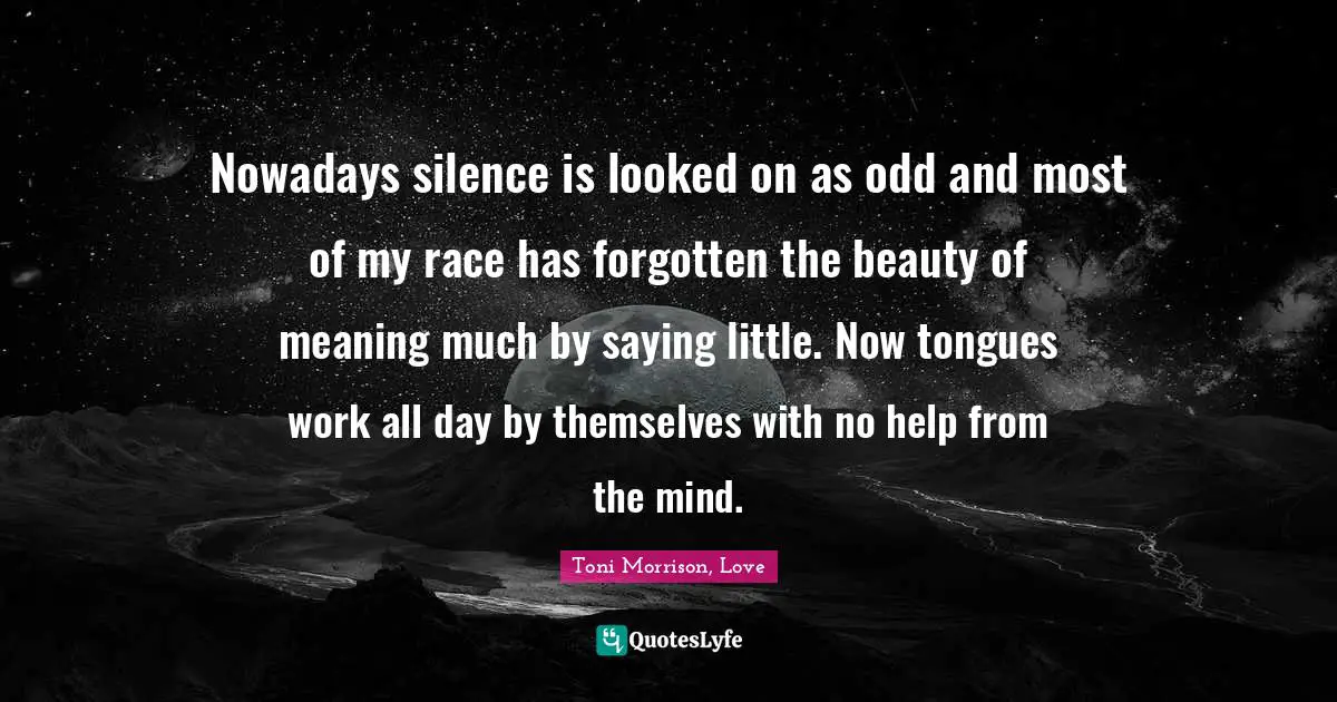 Nowadays silence is looked on as odd and most of my race has forgotten the beauty of meaning much by saying little. Now tongues work all day by themselves with no help from the mind.