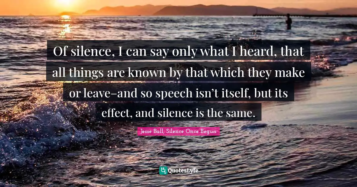 Of silence, I can say only what I heard, that all things are known by that which they make or leave–and so speech isn’t itself, but its effect, and silence is the same.