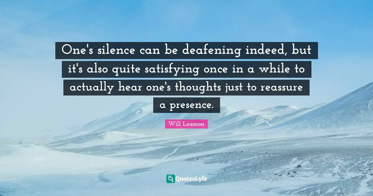One's silence can be deafening indeed, but it's also quite satisfying once in a while to actually hear one's thoughts just to reassure a presence.