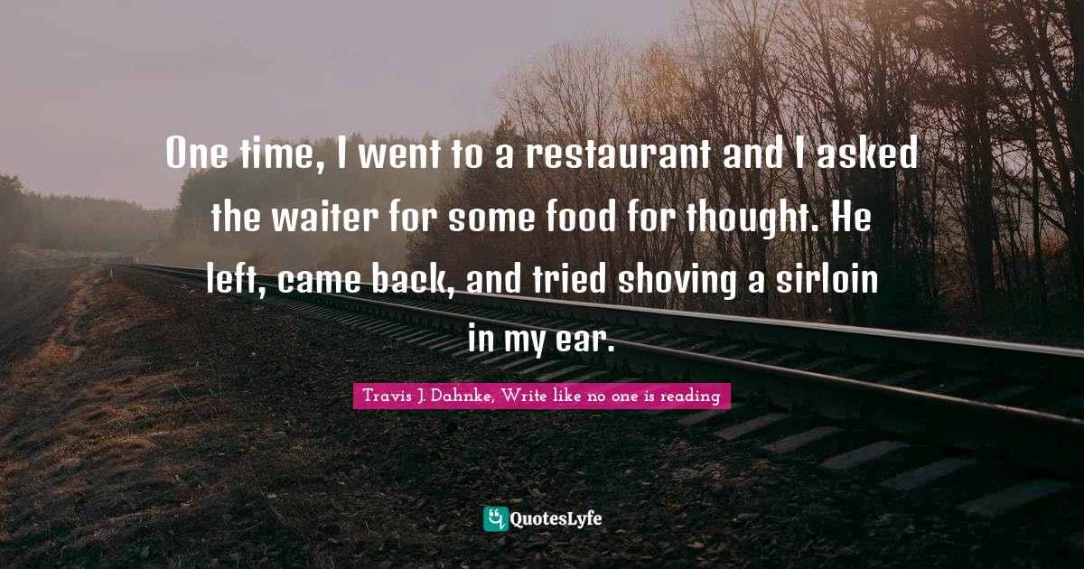 One time, I went to a restaurant and I asked the waiter for some food for thought. He left, came back, and tried shoving a sirloin in my ear.
